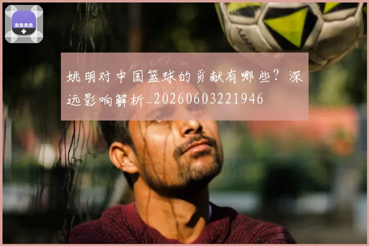 姚明对中国篮球的贡献有哪些？深远影响解析_20260603221946