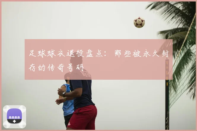 足球球衣退役盘点:那些被永久封存的传奇号码