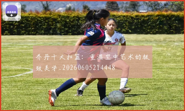 乔丹十大扣篮：重温空中艺术的极致美学_20260605214448