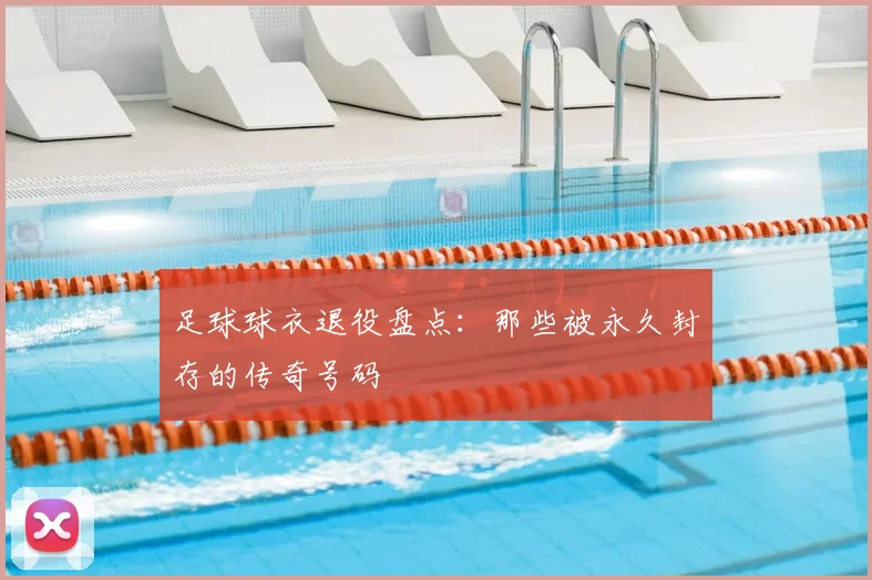 足球球衣退役盘点：那些被永久封存的传奇号码