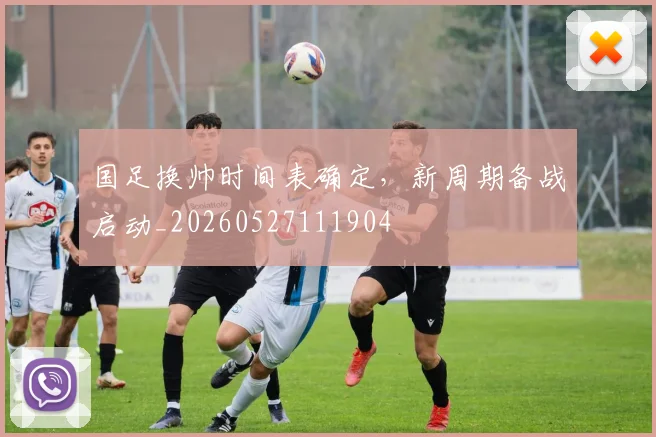 国足换帅时间表确定，新周期备战启动_20260527111904