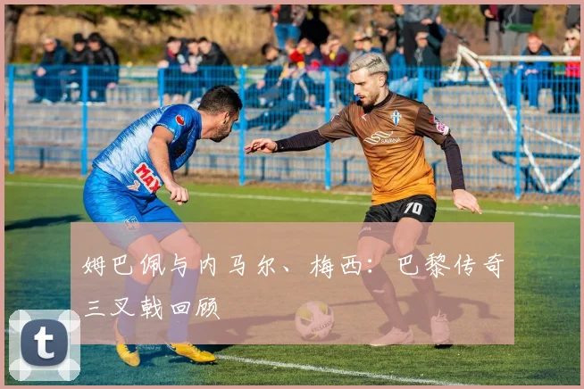 姆巴佩与内马尔、梅西：巴黎传奇三叉戟回顾