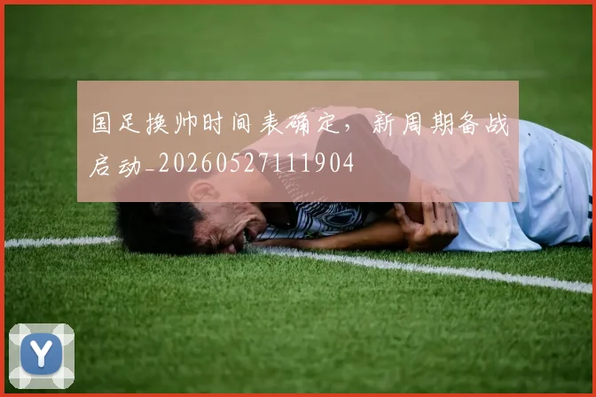 国足换帅时间表确定，新周期备战启动_20260527111904