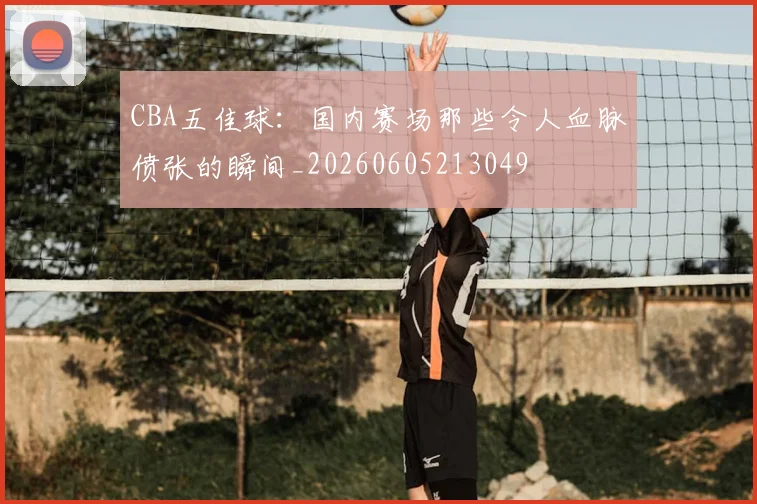 CBA五佳球：国内赛场那些令人血脉偾张的瞬间_20260605213049