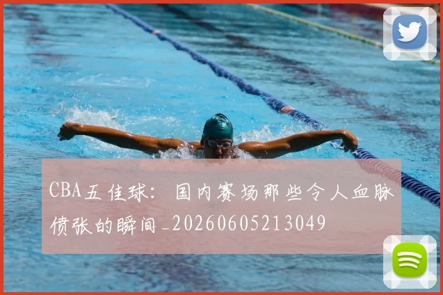 CBA五佳球：国内赛场那些令人血脉偾张的瞬间_20260605213049
