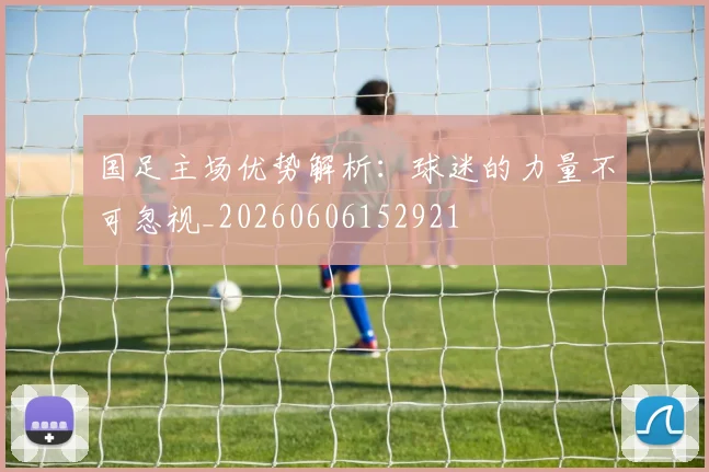 国足主场优势解析:球迷的力量不可忽视_20260606152921